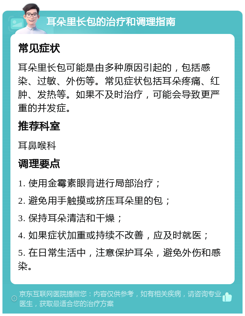 耳朵里长包的治疗和调理指南 常见症状 耳朵里长包可能是由多种原因引起的，包括感染、过敏、外伤等。常见症状包括耳朵疼痛、红肿、发热等。如果不及时治疗，可能会导致更严重的并发症。 推荐科室 耳鼻喉科 调理要点 1. 使用金霉素眼膏进行局部治疗； 2. 避免用手触摸或挤压耳朵里的包； 3. 保持耳朵清洁和干燥； 4. 如果症状加重或持续不改善，应及时就医； 5. 在日常生活中，注意保护耳朵，避免外伤和感染。