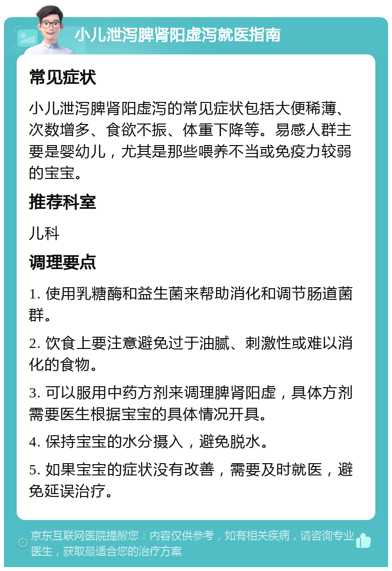 小儿泄泻脾肾阳虚泻就医指南 常见症状 小儿泄泻脾肾阳虚泻的常见症状包括大便稀薄、次数增多、食欲不振、体重下降等。易感人群主要是婴幼儿，尤其是那些喂养不当或免疫力较弱的宝宝。 推荐科室 儿科 调理要点 1. 使用乳糖酶和益生菌来帮助消化和调节肠道菌群。 2. 饮食上要注意避免过于油腻、刺激性或难以消化的食物。 3. 可以服用中药方剂来调理脾肾阳虚，具体方剂需要医生根据宝宝的具体情况开具。 4. 保持宝宝的水分摄入，避免脱水。 5. 如果宝宝的症状没有改善，需要及时就医，避免延误治疗。