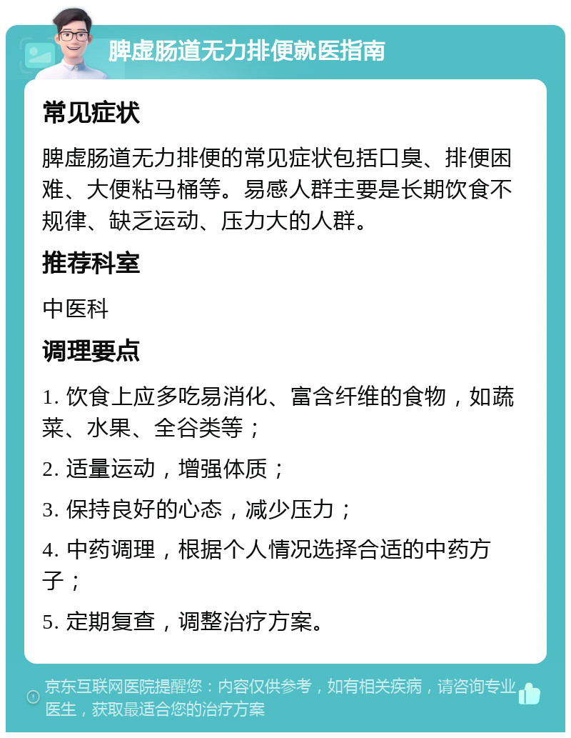 脾虚肠道无力排便就医指南 常见症状 脾虚肠道无力排便的常见症状包括口臭、排便困难、大便粘马桶等。易感人群主要是长期饮食不规律、缺乏运动、压力大的人群。 推荐科室 中医科 调理要点 1. 饮食上应多吃易消化、富含纤维的食物，如蔬菜、水果、全谷类等； 2. 适量运动，增强体质； 3. 保持良好的心态，减少压力； 4. 中药调理，根据个人情况选择合适的中药方子； 5. 定期复查，调整治疗方案。