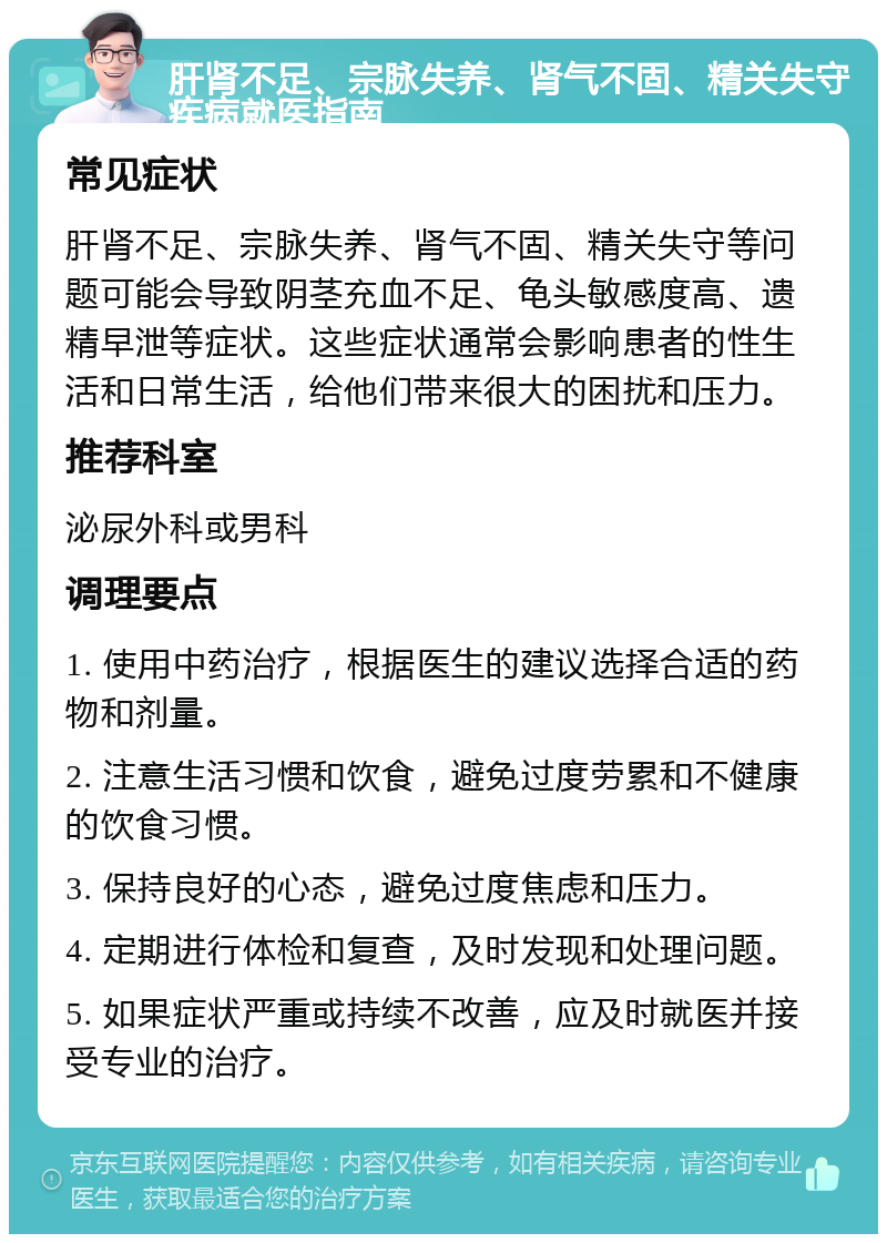 肝肾不足、宗脉失养、肾气不固、精关失守疾病就医指南 常见症状 肝肾不足、宗脉失养、肾气不固、精关失守等问题可能会导致阴茎充血不足、龟头敏感度高、遗精早泄等症状。这些症状通常会影响患者的性生活和日常生活，给他们带来很大的困扰和压力。 推荐科室 泌尿外科或男科 调理要点 1. 使用中药治疗，根据医生的建议选择合适的药物和剂量。 2. 注意生活习惯和饮食，避免过度劳累和不健康的饮食习惯。 3. 保持良好的心态，避免过度焦虑和压力。 4. 定期进行体检和复查，及时发现和处理问题。 5. 如果症状严重或持续不改善，应及时就医并接受专业的治疗。