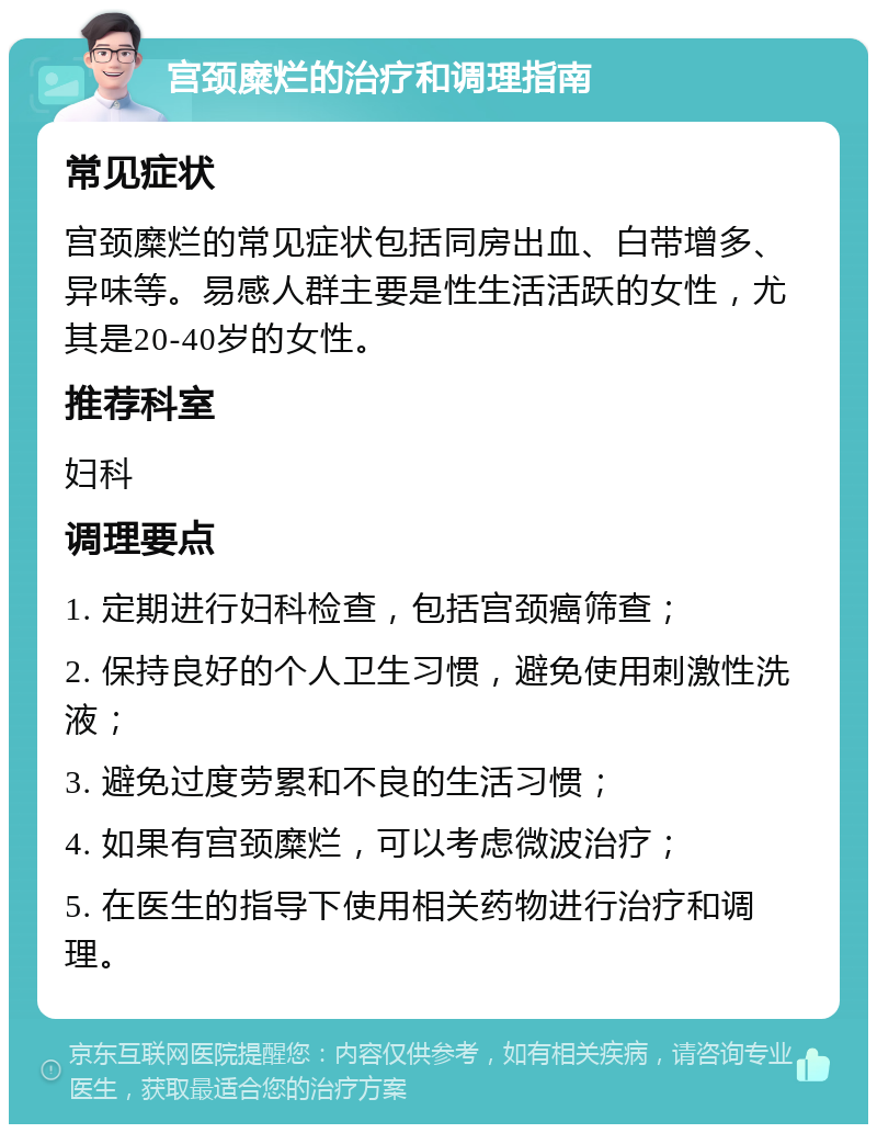 宫颈糜烂的治疗和调理指南 常见症状 宫颈糜烂的常见症状包括同房出血、白带增多、异味等。易感人群主要是性生活活跃的女性，尤其是20-40岁的女性。 推荐科室 妇科 调理要点 1. 定期进行妇科检查，包括宫颈癌筛查； 2. 保持良好的个人卫生习惯，避免使用刺激性洗液； 3. 避免过度劳累和不良的生活习惯； 4. 如果有宫颈糜烂，可以考虑微波治疗； 5. 在医生的指导下使用相关药物进行治疗和调理。