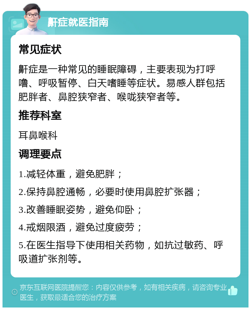 鼾症就医指南 常见症状 鼾症是一种常见的睡眠障碍，主要表现为打呼噜、呼吸暂停、白天嗜睡等症状。易感人群包括肥胖者、鼻腔狭窄者、喉咙狭窄者等。 推荐科室 耳鼻喉科 调理要点 1.减轻体重，避免肥胖； 2.保持鼻腔通畅，必要时使用鼻腔扩张器； 3.改善睡眠姿势，避免仰卧； 4.戒烟限酒，避免过度疲劳； 5.在医生指导下使用相关药物，如抗过敏药、呼吸道扩张剂等。