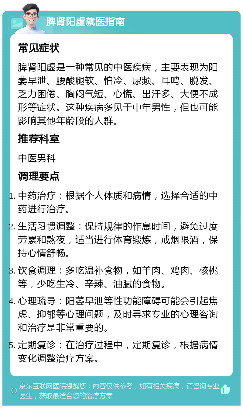 脾肾阳虚就医指南 常见症状 脾肾阳虚是一种常见的中医疾病，主要表现为阳萎早泄、腰酸腿软、怕冷、尿频、耳鸣、脱发、乏力困倦、胸闷气短、心慌、出汗多、大便不成形等症状。这种疾病多见于中年男性，但也可能影响其他年龄段的人群。 推荐科室 中医男科 调理要点 中药治疗：根据个人体质和病情，选择合适的中药进行治疗。 生活习惯调整：保持规律的作息时间，避免过度劳累和熬夜，适当进行体育锻炼，戒烟限酒，保持心情舒畅。 饮食调理：多吃温补食物，如羊肉、鸡肉、核桃等，少吃生冷、辛辣、油腻的食物。 心理疏导：阳萎早泄等性功能障碍可能会引起焦虑、抑郁等心理问题，及时寻求专业的心理咨询和治疗是非常重要的。 定期复诊：在治疗过程中，定期复诊，根据病情变化调整治疗方案。