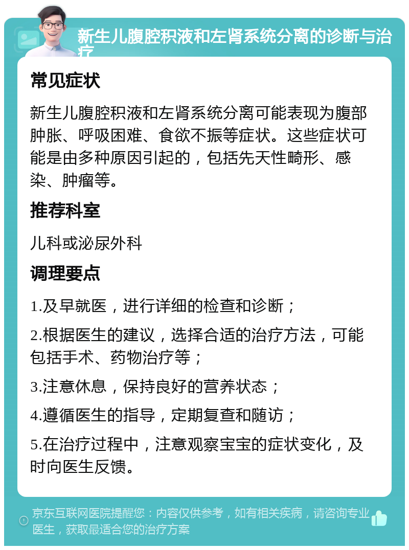 新生儿腹腔积液和左肾系统分离的诊断与治疗 常见症状 新生儿腹腔积液和左肾系统分离可能表现为腹部肿胀、呼吸困难、食欲不振等症状。这些症状可能是由多种原因引起的，包括先天性畸形、感染、肿瘤等。 推荐科室 儿科或泌尿外科 调理要点 1.及早就医，进行详细的检查和诊断； 2.根据医生的建议，选择合适的治疗方法，可能包括手术、药物治疗等； 3.注意休息，保持良好的营养状态； 4.遵循医生的指导，定期复查和随访； 5.在治疗过程中，注意观察宝宝的症状变化，及时向医生反馈。