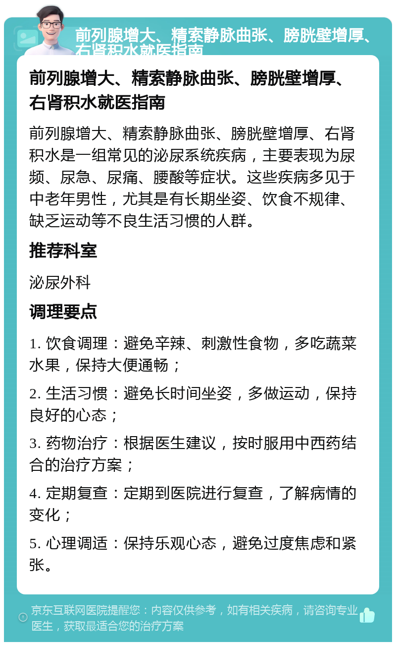 前列腺增大、精索静脉曲张、膀胱壁增厚、右肾积水就医指南 前列腺增大、精索静脉曲张、膀胱壁增厚、右肾积水就医指南 前列腺增大、精索静脉曲张、膀胱壁增厚、右肾积水是一组常见的泌尿系统疾病，主要表现为尿频、尿急、尿痛、腰酸等症状。这些疾病多见于中老年男性，尤其是有长期坐姿、饮食不规律、缺乏运动等不良生活习惯的人群。 推荐科室 泌尿外科 调理要点 1. 饮食调理：避免辛辣、刺激性食物，多吃蔬菜水果，保持大便通畅； 2. 生活习惯：避免长时间坐姿，多做运动，保持良好的心态； 3. 药物治疗：根据医生建议，按时服用中西药结合的治疗方案； 4. 定期复查：定期到医院进行复查，了解病情的变化； 5. 心理调适：保持乐观心态，避免过度焦虑和紧张。