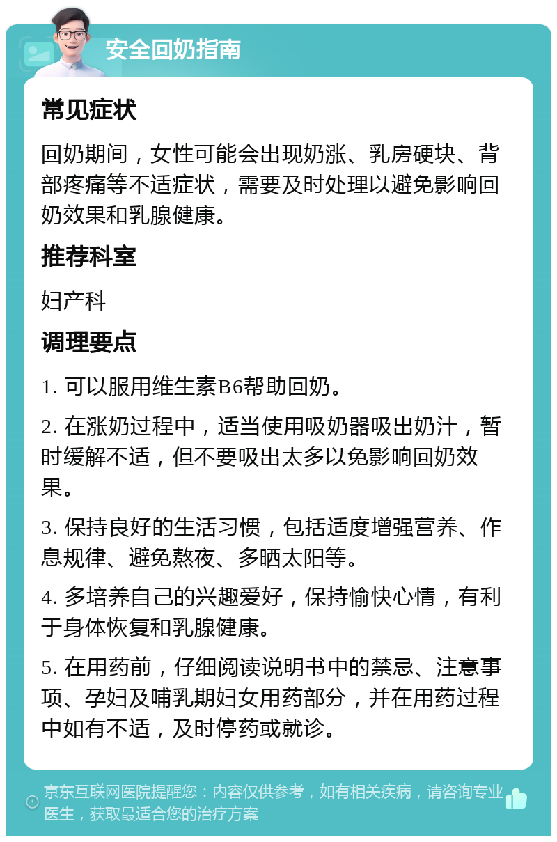 安全回奶指南 常见症状 回奶期间，女性可能会出现奶涨、乳房硬块、背部疼痛等不适症状，需要及时处理以避免影响回奶效果和乳腺健康。 推荐科室 妇产科 调理要点 1. 可以服用维生素B6帮助回奶。 2. 在涨奶过程中，适当使用吸奶器吸出奶汁，暂时缓解不适，但不要吸出太多以免影响回奶效果。 3. 保持良好的生活习惯，包括适度增强营养、作息规律、避免熬夜、多晒太阳等。 4. 多培养自己的兴趣爱好，保持愉快心情，有利于身体恢复和乳腺健康。 5. 在用药前，仔细阅读说明书中的禁忌、注意事项、孕妇及哺乳期妇女用药部分，并在用药过程中如有不适，及时停药或就诊。