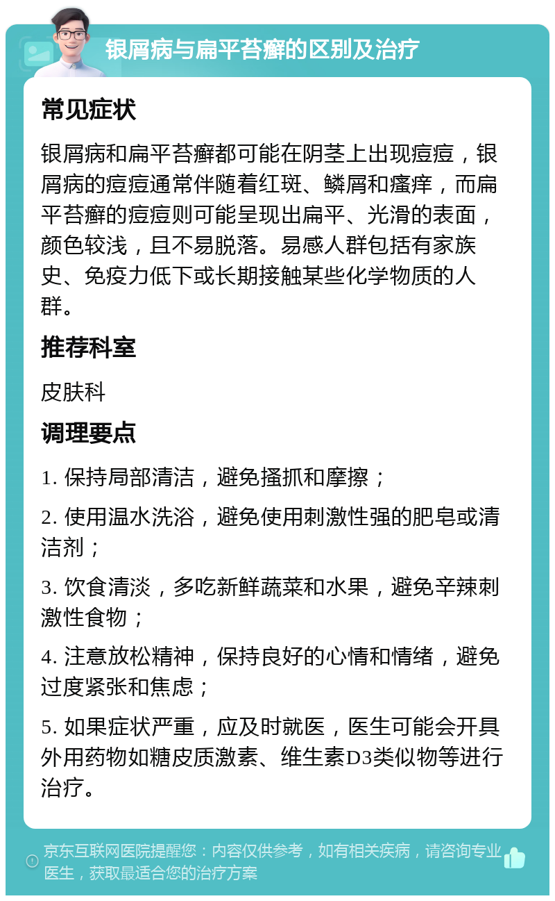 银屑病与扁平苔癣的区别及治疗 常见症状 银屑病和扁平苔癣都可能在阴茎上出现痘痘，银屑病的痘痘通常伴随着红斑、鳞屑和瘙痒，而扁平苔癣的痘痘则可能呈现出扁平、光滑的表面，颜色较浅，且不易脱落。易感人群包括有家族史、免疫力低下或长期接触某些化学物质的人群。 推荐科室 皮肤科 调理要点 1. 保持局部清洁，避免搔抓和摩擦； 2. 使用温水洗浴，避免使用刺激性强的肥皂或清洁剂； 3. 饮食清淡，多吃新鲜蔬菜和水果，避免辛辣刺激性食物； 4. 注意放松精神，保持良好的心情和情绪，避免过度紧张和焦虑； 5. 如果症状严重，应及时就医，医生可能会开具外用药物如糖皮质激素、维生素D3类似物等进行治疗。