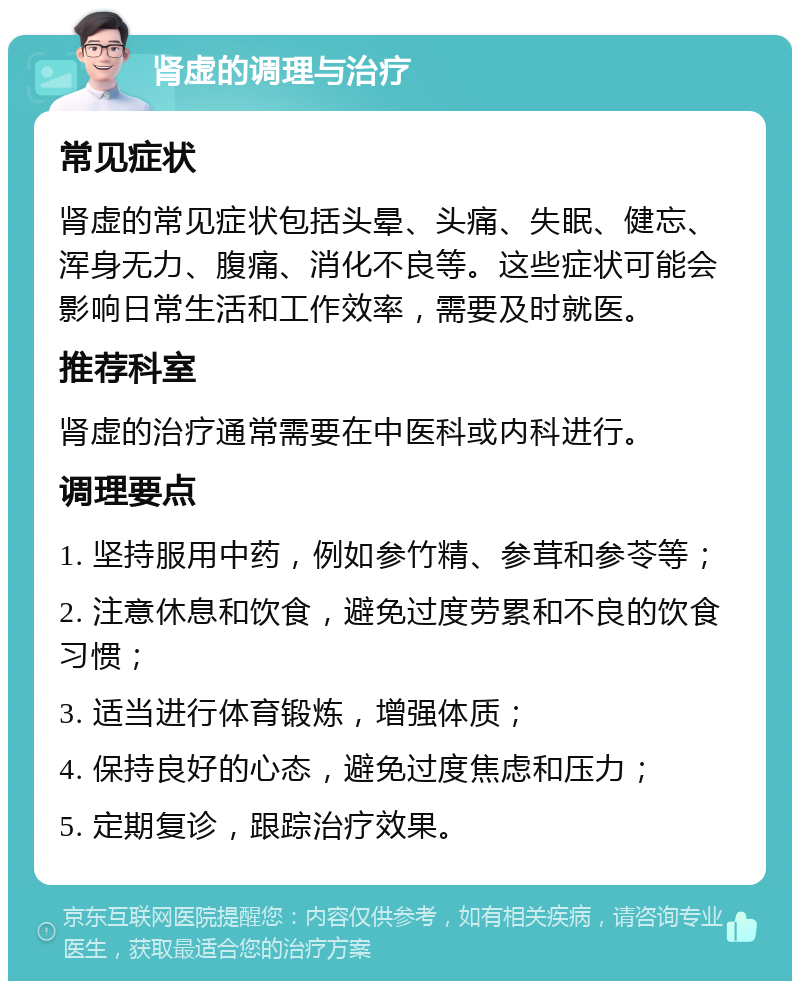 肾虚的调理与治疗 常见症状 肾虚的常见症状包括头晕、头痛、失眠、健忘、浑身无力、腹痛、消化不良等。这些症状可能会影响日常生活和工作效率，需要及时就医。 推荐科室 肾虚的治疗通常需要在中医科或内科进行。 调理要点 1. 坚持服用中药，例如参竹精、参茸和参苓等； 2. 注意休息和饮食，避免过度劳累和不良的饮食习惯； 3. 适当进行体育锻炼，增强体质； 4. 保持良好的心态，避免过度焦虑和压力； 5. 定期复诊，跟踪治疗效果。