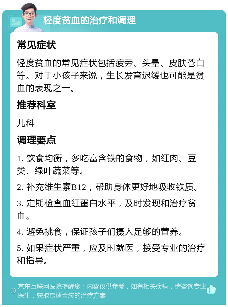 轻度贫血的治疗和调理 常见症状 轻度贫血的常见症状包括疲劳、头晕、皮肤苍白等。对于小孩子来说，生长发育迟缓也可能是贫血的表现之一。 推荐科室 儿科 调理要点 1. 饮食均衡，多吃富含铁的食物，如红肉、豆类、绿叶蔬菜等。 2. 补充维生素B12，帮助身体更好地吸收铁质。 3. 定期检查血红蛋白水平，及时发现和治疗贫血。 4. 避免挑食，保证孩子们摄入足够的营养。 5. 如果症状严重，应及时就医，接受专业的治疗和指导。