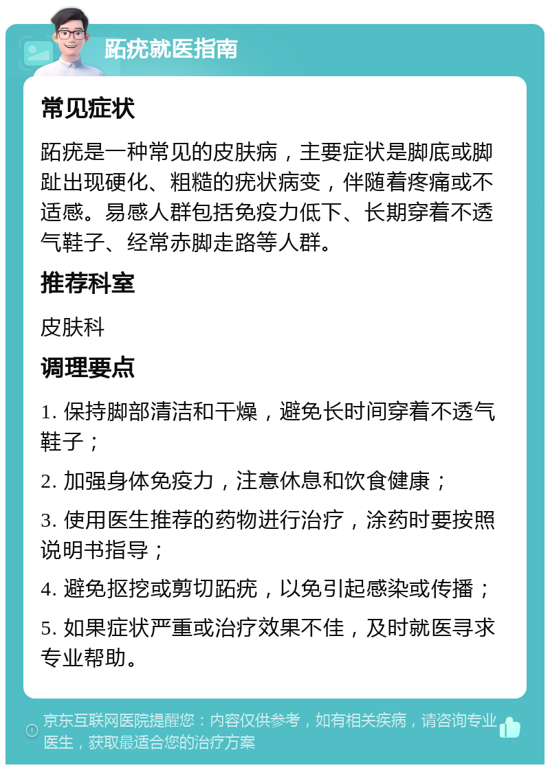 跖疣就医指南 常见症状 跖疣是一种常见的皮肤病，主要症状是脚底或脚趾出现硬化、粗糙的疣状病变，伴随着疼痛或不适感。易感人群包括免疫力低下、长期穿着不透气鞋子、经常赤脚走路等人群。 推荐科室 皮肤科 调理要点 1. 保持脚部清洁和干燥，避免长时间穿着不透气鞋子； 2. 加强身体免疫力，注意休息和饮食健康； 3. 使用医生推荐的药物进行治疗，涂药时要按照说明书指导； 4. 避免抠挖或剪切跖疣，以免引起感染或传播； 5. 如果症状严重或治疗效果不佳，及时就医寻求专业帮助。