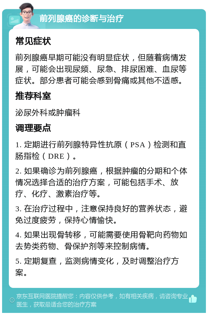 前列腺癌的诊断与治疗 常见症状 前列腺癌早期可能没有明显症状，但随着病情发展，可能会出现尿频、尿急、排尿困难、血尿等症状。部分患者可能会感到骨痛或其他不适感。 推荐科室 泌尿外科或肿瘤科 调理要点 1. 定期进行前列腺特异性抗原（PSA）检测和直肠指检（DRE）。 2. 如果确诊为前列腺癌，根据肿瘤的分期和个体情况选择合适的治疗方案，可能包括手术、放疗、化疗、激素治疗等。 3. 在治疗过程中，注意保持良好的营养状态，避免过度疲劳，保持心情愉快。 4. 如果出现骨转移，可能需要使用骨靶向药物如去势类药物、骨保护剂等来控制病情。 5. 定期复查，监测病情变化，及时调整治疗方案。