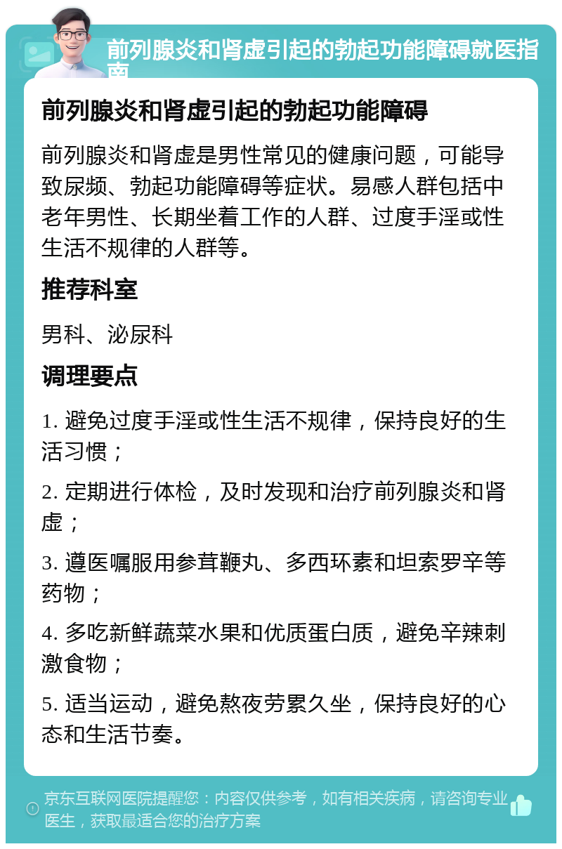 前列腺炎和肾虚引起的勃起功能障碍就医指南 前列腺炎和肾虚引起的勃起功能障碍 前列腺炎和肾虚是男性常见的健康问题，可能导致尿频、勃起功能障碍等症状。易感人群包括中老年男性、长期坐着工作的人群、过度手淫或性生活不规律的人群等。 推荐科室 男科、泌尿科 调理要点 1. 避免过度手淫或性生活不规律，保持良好的生活习惯； 2. 定期进行体检，及时发现和治疗前列腺炎和肾虚； 3. 遵医嘱服用参茸鞭丸、多西环素和坦索罗辛等药物； 4. 多吃新鲜蔬菜水果和优质蛋白质，避免辛辣刺激食物； 5. 适当运动，避免熬夜劳累久坐，保持良好的心态和生活节奏。