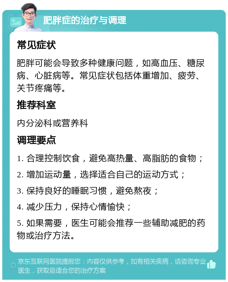 肥胖症的治疗与调理 常见症状 肥胖可能会导致多种健康问题，如高血压、糖尿病、心脏病等。常见症状包括体重增加、疲劳、关节疼痛等。 推荐科室 内分泌科或营养科 调理要点 1. 合理控制饮食，避免高热量、高脂肪的食物； 2. 增加运动量，选择适合自己的运动方式； 3. 保持良好的睡眠习惯，避免熬夜； 4. 减少压力，保持心情愉快； 5. 如果需要，医生可能会推荐一些辅助减肥的药物或治疗方法。