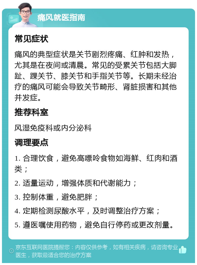 痛风就医指南 常见症状 痛风的典型症状是关节剧烈疼痛、红肿和发热，尤其是在夜间或清晨。常见的受累关节包括大脚趾、踝关节、膝关节和手指关节等。长期未经治疗的痛风可能会导致关节畸形、肾脏损害和其他并发症。 推荐科室 风湿免疫科或内分泌科 调理要点 1. 合理饮食，避免高嘌呤食物如海鲜、红肉和酒类； 2. 适量运动，增强体质和代谢能力； 3. 控制体重，避免肥胖； 4. 定期检测尿酸水平，及时调整治疗方案； 5. 遵医嘱使用药物，避免自行停药或更改剂量。