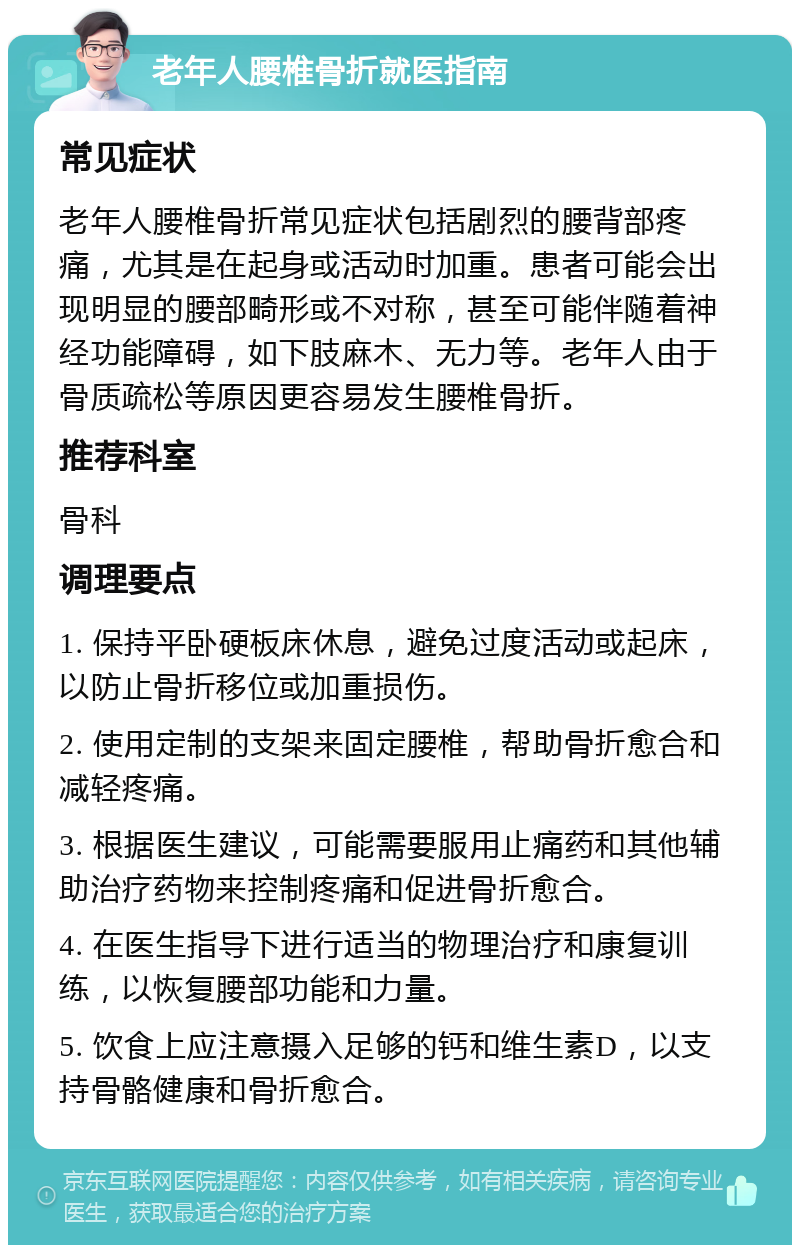 老年人腰椎骨折就医指南 常见症状 老年人腰椎骨折常见症状包括剧烈的腰背部疼痛，尤其是在起身或活动时加重。患者可能会出现明显的腰部畸形或不对称，甚至可能伴随着神经功能障碍，如下肢麻木、无力等。老年人由于骨质疏松等原因更容易发生腰椎骨折。 推荐科室 骨科 调理要点 1. 保持平卧硬板床休息，避免过度活动或起床，以防止骨折移位或加重损伤。 2. 使用定制的支架来固定腰椎，帮助骨折愈合和减轻疼痛。 3. 根据医生建议，可能需要服用止痛药和其他辅助治疗药物来控制疼痛和促进骨折愈合。 4. 在医生指导下进行适当的物理治疗和康复训练，以恢复腰部功能和力量。 5. 饮食上应注意摄入足够的钙和维生素D，以支持骨骼健康和骨折愈合。