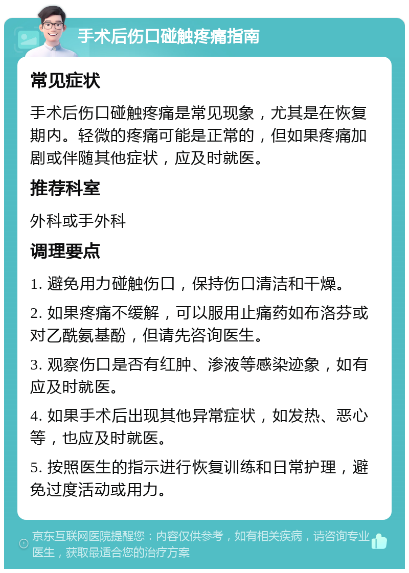 手术后伤口碰触疼痛指南 常见症状 手术后伤口碰触疼痛是常见现象，尤其是在恢复期内。轻微的疼痛可能是正常的，但如果疼痛加剧或伴随其他症状，应及时就医。 推荐科室 外科或手外科 调理要点 1. 避免用力碰触伤口，保持伤口清洁和干燥。 2. 如果疼痛不缓解，可以服用止痛药如布洛芬或对乙酰氨基酚，但请先咨询医生。 3. 观察伤口是否有红肿、渗液等感染迹象，如有应及时就医。 4. 如果手术后出现其他异常症状，如发热、恶心等，也应及时就医。 5. 按照医生的指示进行恢复训练和日常护理，避免过度活动或用力。