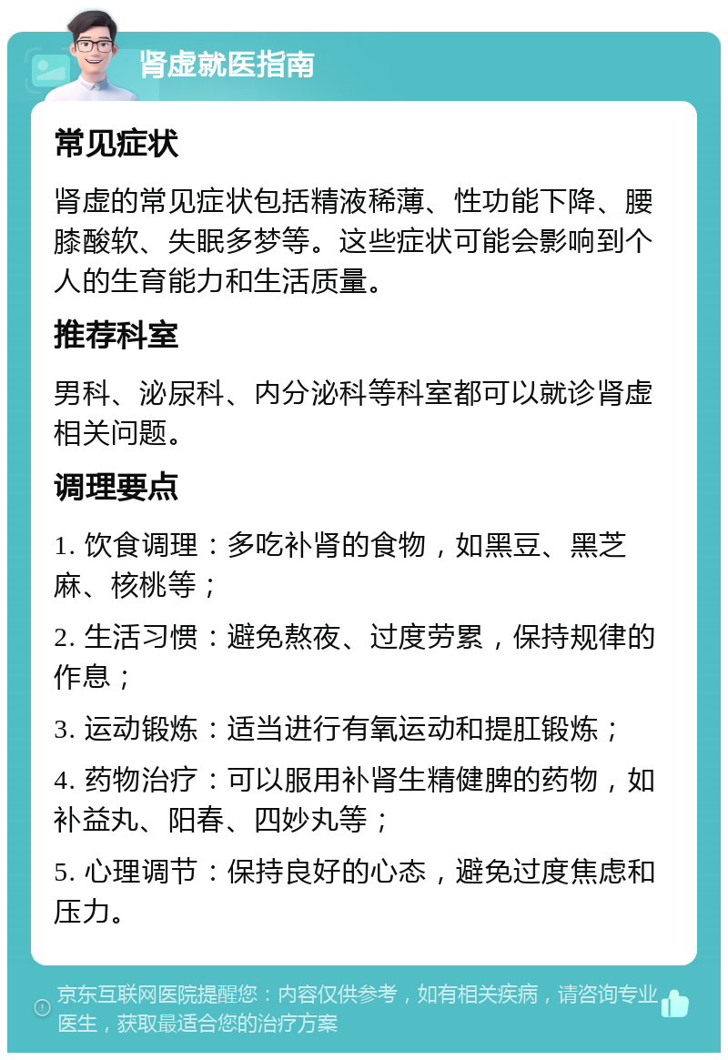 肾虚就医指南 常见症状 肾虚的常见症状包括精液稀薄、性功能下降、腰膝酸软、失眠多梦等。这些症状可能会影响到个人的生育能力和生活质量。 推荐科室 男科、泌尿科、内分泌科等科室都可以就诊肾虚相关问题。 调理要点 1. 饮食调理：多吃补肾的食物，如黑豆、黑芝麻、核桃等； 2. 生活习惯：避免熬夜、过度劳累，保持规律的作息； 3. 运动锻炼：适当进行有氧运动和提肛锻炼； 4. 药物治疗：可以服用补肾生精健脾的药物，如补益丸、阳春、四妙丸等； 5. 心理调节：保持良好的心态，避免过度焦虑和压力。