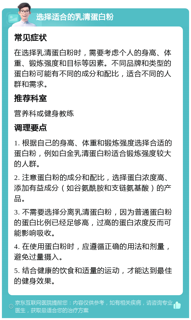 选择适合的乳清蛋白粉 常见症状 在选择乳清蛋白粉时，需要考虑个人的身高、体重、锻炼强度和目标等因素。不同品牌和类型的蛋白粉可能有不同的成分和配比，适合不同的人群和需求。 推荐科室 营养科或健身教练 调理要点 1. 根据自己的身高、体重和锻炼强度选择合适的蛋白粉，例如白金乳清蛋白粉适合锻炼强度较大的人群。 2. 注意蛋白粉的成分和配比，选择蛋白浓度高、添加有益成分（如谷氨酰胺和支链氨基酸）的产品。 3. 不需要选择分离乳清蛋白粉，因为普通蛋白粉的蛋白比例已经足够高，过高的蛋白浓度反而可能影响吸收。 4. 在使用蛋白粉时，应遵循正确的用法和剂量，避免过量摄入。 5. 结合健康的饮食和适量的运动，才能达到最佳的健身效果。