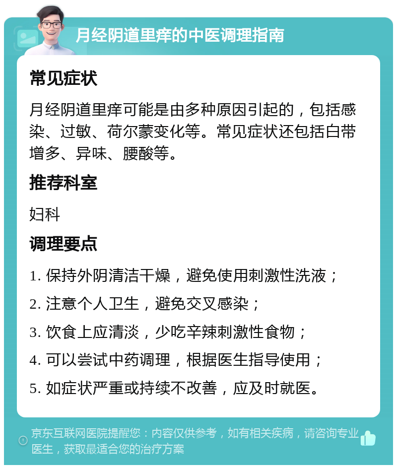 月经阴道里痒的中医调理指南 常见症状 月经阴道里痒可能是由多种原因引起的，包括感染、过敏、荷尔蒙变化等。常见症状还包括白带增多、异味、腰酸等。 推荐科室 妇科 调理要点 1. 保持外阴清洁干燥，避免使用刺激性洗液； 2. 注意个人卫生，避免交叉感染； 3. 饮食上应清淡，少吃辛辣刺激性食物； 4. 可以尝试中药调理，根据医生指导使用； 5. 如症状严重或持续不改善，应及时就医。