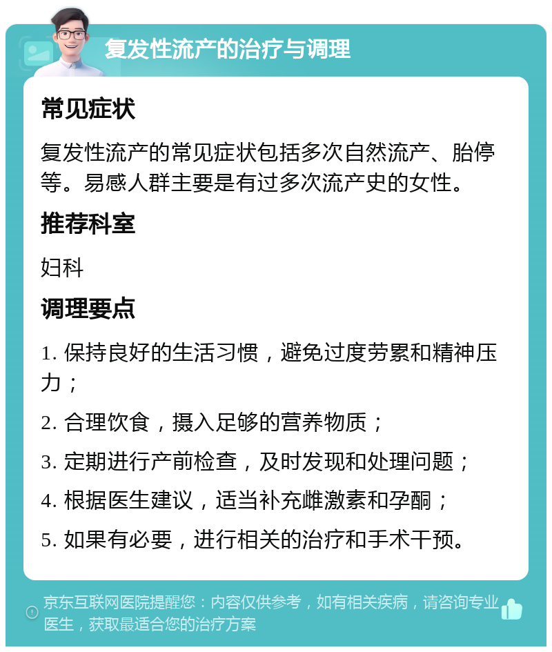 复发性流产的治疗与调理 常见症状 复发性流产的常见症状包括多次自然流产、胎停等。易感人群主要是有过多次流产史的女性。 推荐科室 妇科 调理要点 1. 保持良好的生活习惯，避免过度劳累和精神压力； 2. 合理饮食，摄入足够的营养物质； 3. 定期进行产前检查，及时发现和处理问题； 4. 根据医生建议，适当补充雌激素和孕酮； 5. 如果有必要，进行相关的治疗和手术干预。