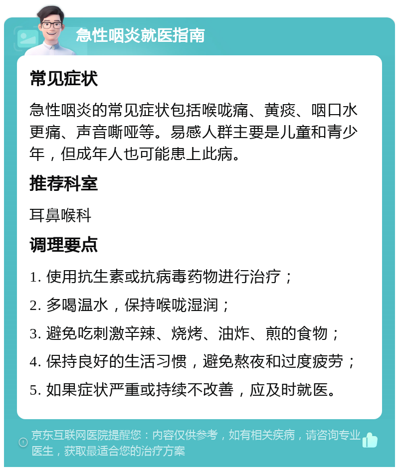 急性咽炎就医指南 常见症状 急性咽炎的常见症状包括喉咙痛、黄痰、咽口水更痛、声音嘶哑等。易感人群主要是儿童和青少年，但成年人也可能患上此病。 推荐科室 耳鼻喉科 调理要点 1. 使用抗生素或抗病毒药物进行治疗； 2. 多喝温水，保持喉咙湿润； 3. 避免吃刺激辛辣、烧烤、油炸、煎的食物； 4. 保持良好的生活习惯，避免熬夜和过度疲劳； 5. 如果症状严重或持续不改善，应及时就医。