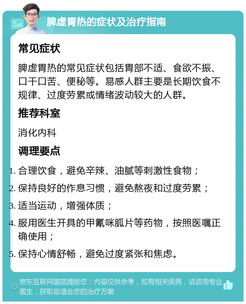 脾虚胃热的症状及治疗指南 常见症状 脾虚胃热的常见症状包括胃部不适、食欲不振、口干口苦、便秘等。易感人群主要是长期饮食不规律、过度劳累或情绪波动较大的人群。 推荐科室 消化内科 调理要点 合理饮食，避免辛辣、油腻等刺激性食物； 保持良好的作息习惯，避免熬夜和过度劳累； 适当运动，增强体质； 服用医生开具的甲氰咪胍片等药物，按照医嘱正确使用； 保持心情舒畅，避免过度紧张和焦虑。