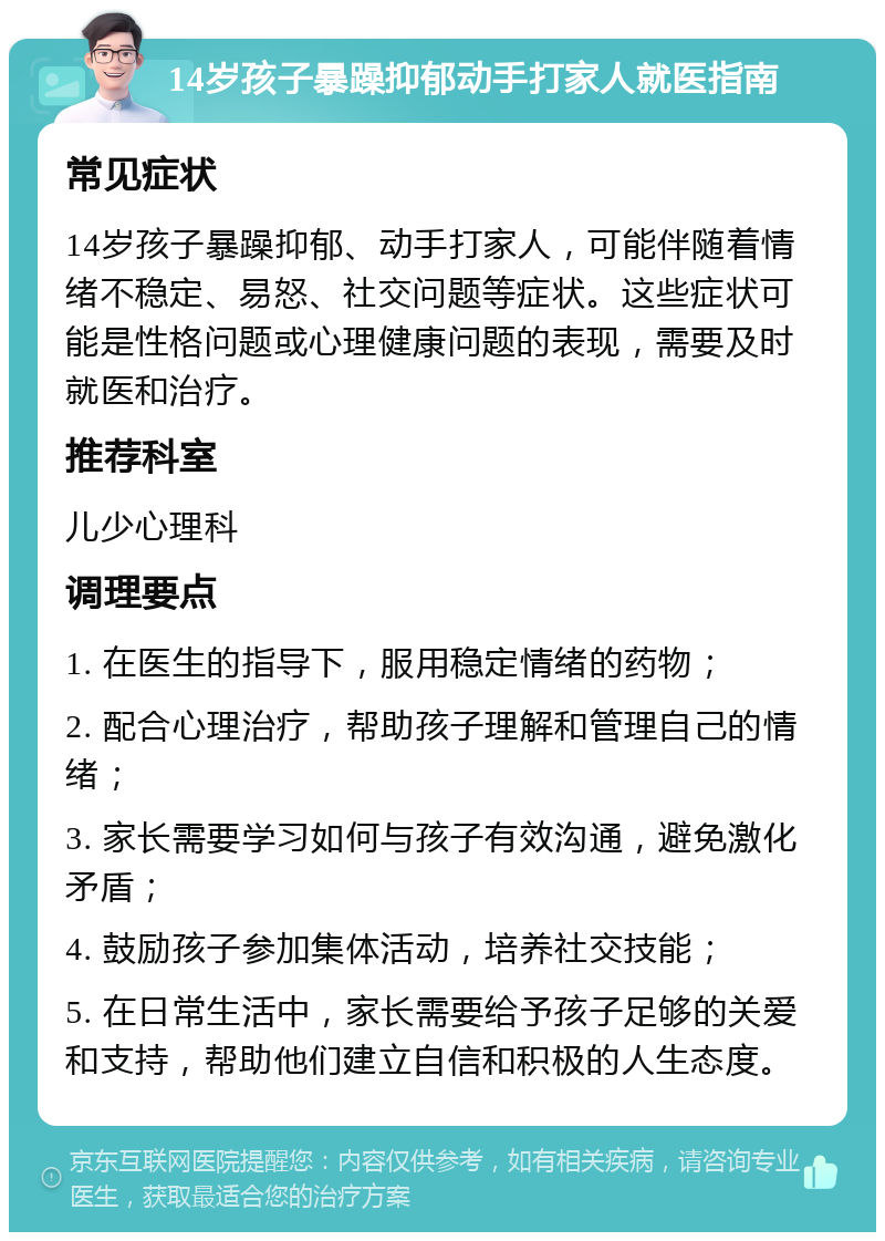 14岁孩子暴躁抑郁动手打家人就医指南 常见症状 14岁孩子暴躁抑郁、动手打家人，可能伴随着情绪不稳定、易怒、社交问题等症状。这些症状可能是性格问题或心理健康问题的表现，需要及时就医和治疗。 推荐科室 儿少心理科 调理要点 1. 在医生的指导下，服用稳定情绪的药物； 2. 配合心理治疗，帮助孩子理解和管理自己的情绪； 3. 家长需要学习如何与孩子有效沟通，避免激化矛盾； 4. 鼓励孩子参加集体活动，培养社交技能； 5. 在日常生活中，家长需要给予孩子足够的关爱和支持，帮助他们建立自信和积极的人生态度。