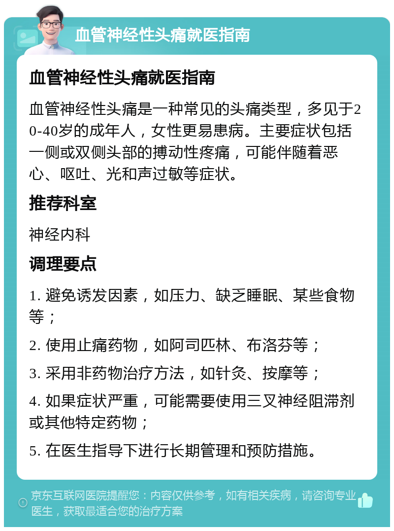 血管神经性头痛就医指南 血管神经性头痛就医指南 血管神经性头痛是一种常见的头痛类型，多见于20-40岁的成年人，女性更易患病。主要症状包括一侧或双侧头部的搏动性疼痛，可能伴随着恶心、呕吐、光和声过敏等症状。 推荐科室 神经内科 调理要点 1. 避免诱发因素，如压力、缺乏睡眠、某些食物等； 2. 使用止痛药物，如阿司匹林、布洛芬等； 3. 采用非药物治疗方法，如针灸、按摩等； 4. 如果症状严重，可能需要使用三叉神经阻滞剂或其他特定药物； 5. 在医生指导下进行长期管理和预防措施。