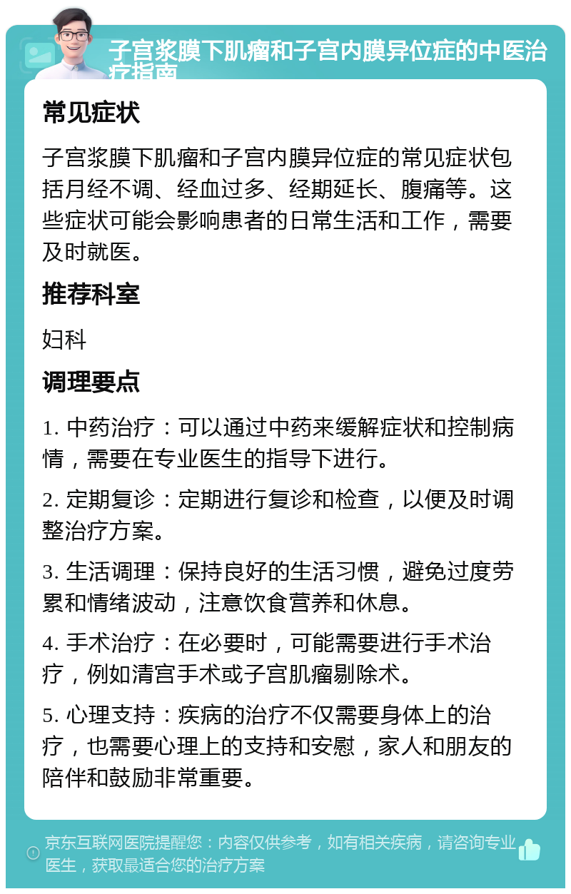 子宫浆膜下肌瘤和子宫内膜异位症的中医治疗指南 常见症状 子宫浆膜下肌瘤和子宫内膜异位症的常见症状包括月经不调、经血过多、经期延长、腹痛等。这些症状可能会影响患者的日常生活和工作，需要及时就医。 推荐科室 妇科 调理要点 1. 中药治疗：可以通过中药来缓解症状和控制病情，需要在专业医生的指导下进行。 2. 定期复诊：定期进行复诊和检查，以便及时调整治疗方案。 3. 生活调理：保持良好的生活习惯，避免过度劳累和情绪波动，注意饮食营养和休息。 4. 手术治疗：在必要时，可能需要进行手术治疗，例如清宫手术或子宫肌瘤剔除术。 5. 心理支持：疾病的治疗不仅需要身体上的治疗，也需要心理上的支持和安慰，家人和朋友的陪伴和鼓励非常重要。