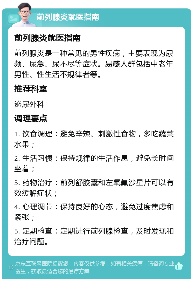 前列腺炎就医指南 前列腺炎就医指南 前列腺炎是一种常见的男性疾病，主要表现为尿频、尿急、尿不尽等症状。易感人群包括中老年男性、性生活不规律者等。 推荐科室 泌尿外科 调理要点 1. 饮食调理：避免辛辣、刺激性食物，多吃蔬菜水果； 2. 生活习惯：保持规律的生活作息，避免长时间坐着； 3. 药物治疗：前列舒胶囊和左氧氟沙星片可以有效缓解症状； 4. 心理调节：保持良好的心态，避免过度焦虑和紧张； 5. 定期检查：定期进行前列腺检查，及时发现和治疗问题。