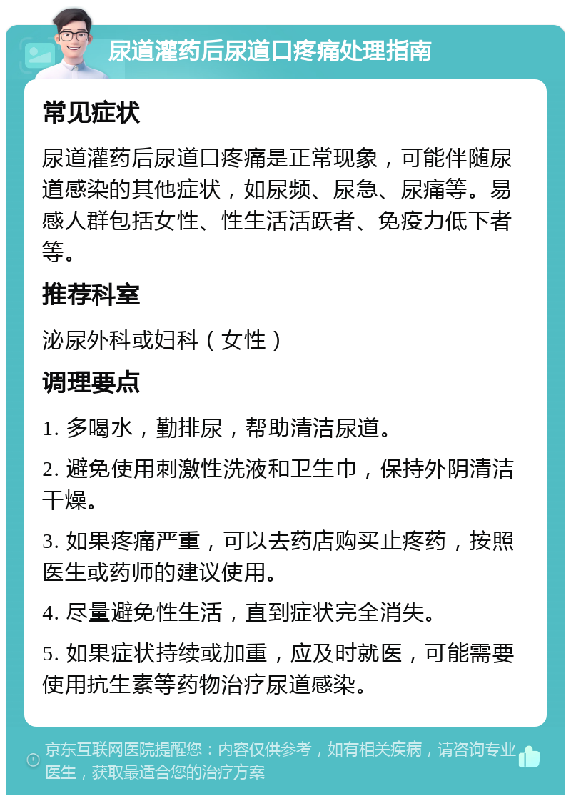 尿道灌药后尿道口疼痛处理指南 常见症状 尿道灌药后尿道口疼痛是正常现象，可能伴随尿道感染的其他症状，如尿频、尿急、尿痛等。易感人群包括女性、性生活活跃者、免疫力低下者等。 推荐科室 泌尿外科或妇科（女性） 调理要点 1. 多喝水，勤排尿，帮助清洁尿道。 2. 避免使用刺激性洗液和卫生巾，保持外阴清洁干燥。 3. 如果疼痛严重，可以去药店购买止疼药，按照医生或药师的建议使用。 4. 尽量避免性生活，直到症状完全消失。 5. 如果症状持续或加重，应及时就医，可能需要使用抗生素等药物治疗尿道感染。