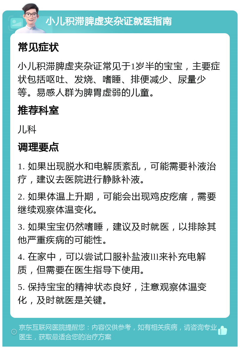 小儿积滞脾虚夹杂证就医指南 常见症状 小儿积滞脾虚夹杂证常见于1岁半的宝宝，主要症状包括呕吐、发烧、嗜睡、排便减少、尿量少等。易感人群为脾胃虚弱的儿童。 推荐科室 儿科 调理要点 1. 如果出现脱水和电解质紊乱，可能需要补液治疗，建议去医院进行静脉补液。 2. 如果体温上升期，可能会出现鸡皮疙瘩，需要继续观察体温变化。 3. 如果宝宝仍然嗜睡，建议及时就医，以排除其他严重疾病的可能性。 4. 在家中，可以尝试口服补盐液lll来补充电解质，但需要在医生指导下使用。 5. 保持宝宝的精神状态良好，注意观察体温变化，及时就医是关键。