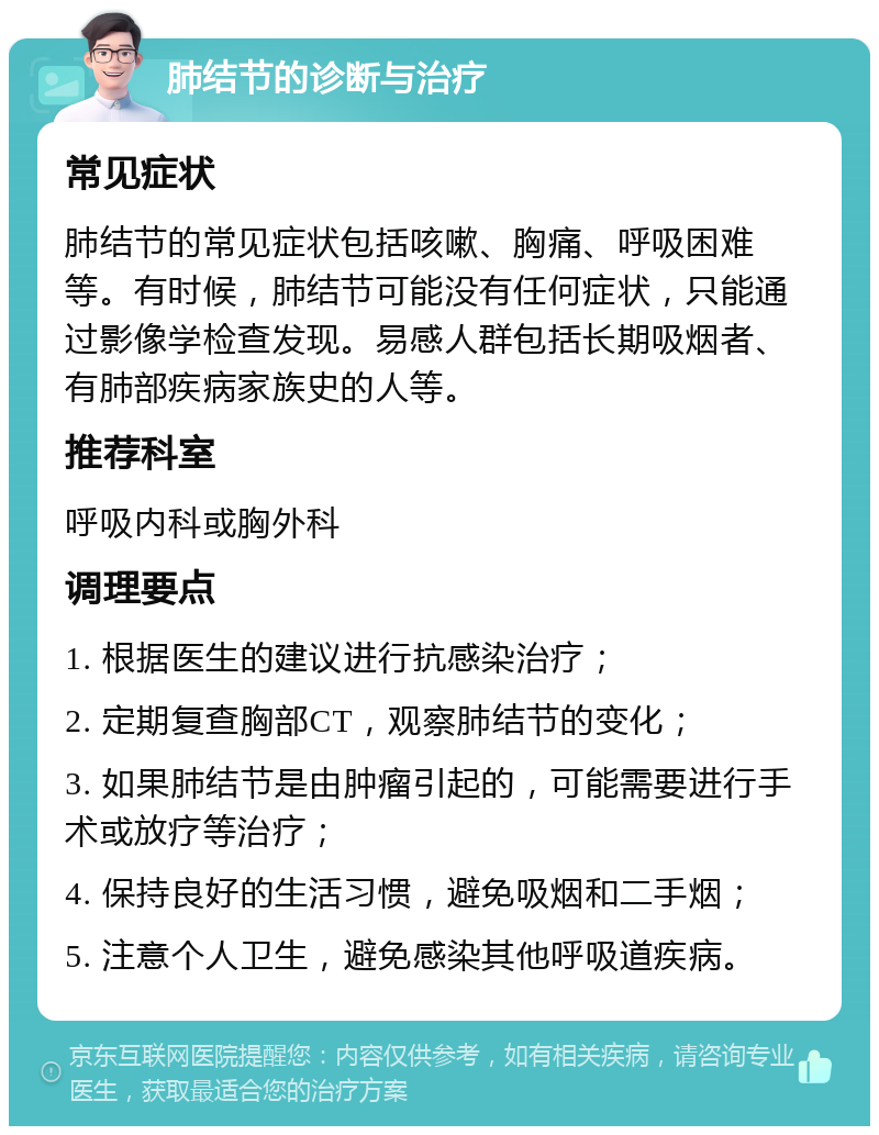 肺结节的诊断与治疗 常见症状 肺结节的常见症状包括咳嗽、胸痛、呼吸困难等。有时候，肺结节可能没有任何症状，只能通过影像学检查发现。易感人群包括长期吸烟者、有肺部疾病家族史的人等。 推荐科室 呼吸内科或胸外科 调理要点 1. 根据医生的建议进行抗感染治疗； 2. 定期复查胸部CT，观察肺结节的变化； 3. 如果肺结节是由肿瘤引起的，可能需要进行手术或放疗等治疗； 4. 保持良好的生活习惯，避免吸烟和二手烟； 5. 注意个人卫生，避免感染其他呼吸道疾病。