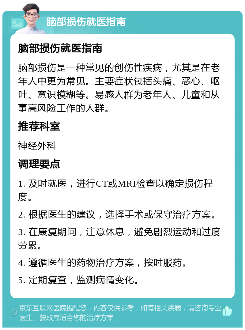 脑部损伤就医指南 脑部损伤就医指南 脑部损伤是一种常见的创伤性疾病，尤其是在老年人中更为常见。主要症状包括头痛、恶心、呕吐、意识模糊等。易感人群为老年人、儿童和从事高风险工作的人群。 推荐科室 神经外科 调理要点 1. 及时就医，进行CT或MRI检查以确定损伤程度。 2. 根据医生的建议，选择手术或保守治疗方案。 3. 在康复期间，注意休息，避免剧烈运动和过度劳累。 4. 遵循医生的药物治疗方案，按时服药。 5. 定期复查，监测病情变化。