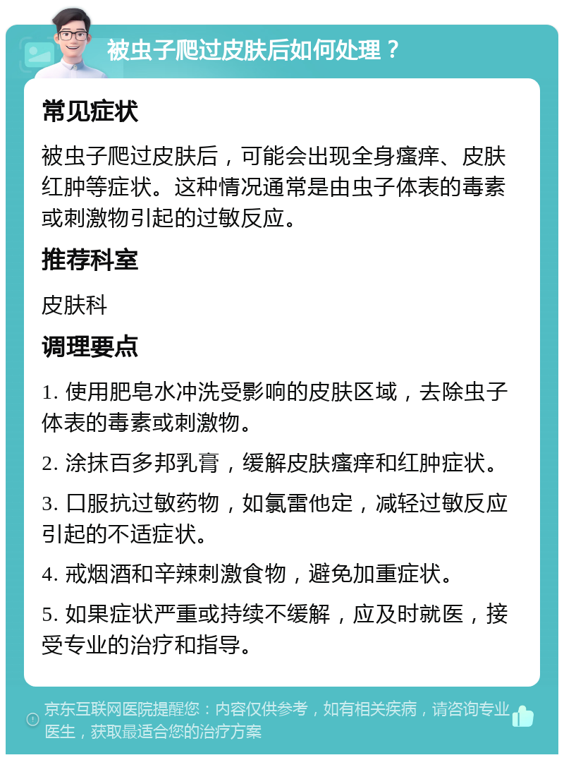 被虫子爬过皮肤后如何处理？ 常见症状 被虫子爬过皮肤后，可能会出现全身瘙痒、皮肤红肿等症状。这种情况通常是由虫子体表的毒素或刺激物引起的过敏反应。 推荐科室 皮肤科 调理要点 1. 使用肥皂水冲洗受影响的皮肤区域，去除虫子体表的毒素或刺激物。 2. 涂抹百多邦乳膏，缓解皮肤瘙痒和红肿症状。 3. 口服抗过敏药物，如氯雷他定，减轻过敏反应引起的不适症状。 4. 戒烟酒和辛辣刺激食物，避免加重症状。 5. 如果症状严重或持续不缓解，应及时就医，接受专业的治疗和指导。