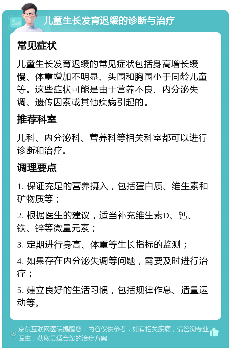 儿童生长发育迟缓的诊断与治疗 常见症状 儿童生长发育迟缓的常见症状包括身高增长缓慢、体重增加不明显、头围和胸围小于同龄儿童等。这些症状可能是由于营养不良、内分泌失调、遗传因素或其他疾病引起的。 推荐科室 儿科、内分泌科、营养科等相关科室都可以进行诊断和治疗。 调理要点 1. 保证充足的营养摄入，包括蛋白质、维生素和矿物质等； 2. 根据医生的建议，适当补充维生素D、钙、铁、锌等微量元素； 3. 定期进行身高、体重等生长指标的监测； 4. 如果存在内分泌失调等问题，需要及时进行治疗； 5. 建立良好的生活习惯，包括规律作息、适量运动等。