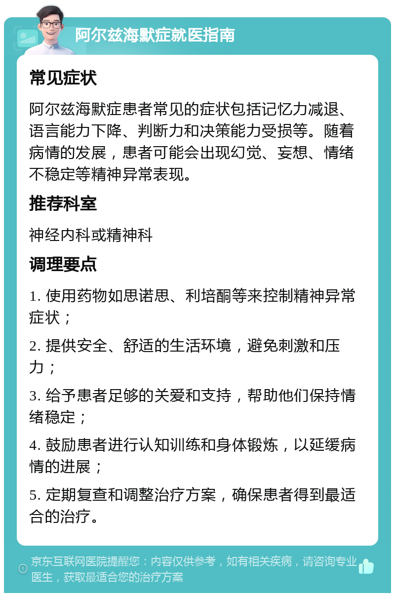 阿尔兹海默症就医指南 常见症状 阿尔兹海默症患者常见的症状包括记忆力减退、语言能力下降、判断力和决策能力受损等。随着病情的发展，患者可能会出现幻觉、妄想、情绪不稳定等精神异常表现。 推荐科室 神经内科或精神科 调理要点 1. 使用药物如思诺思、利培酮等来控制精神异常症状； 2. 提供安全、舒适的生活环境，避免刺激和压力； 3. 给予患者足够的关爱和支持，帮助他们保持情绪稳定； 4. 鼓励患者进行认知训练和身体锻炼，以延缓病情的进展； 5. 定期复查和调整治疗方案，确保患者得到最适合的治疗。