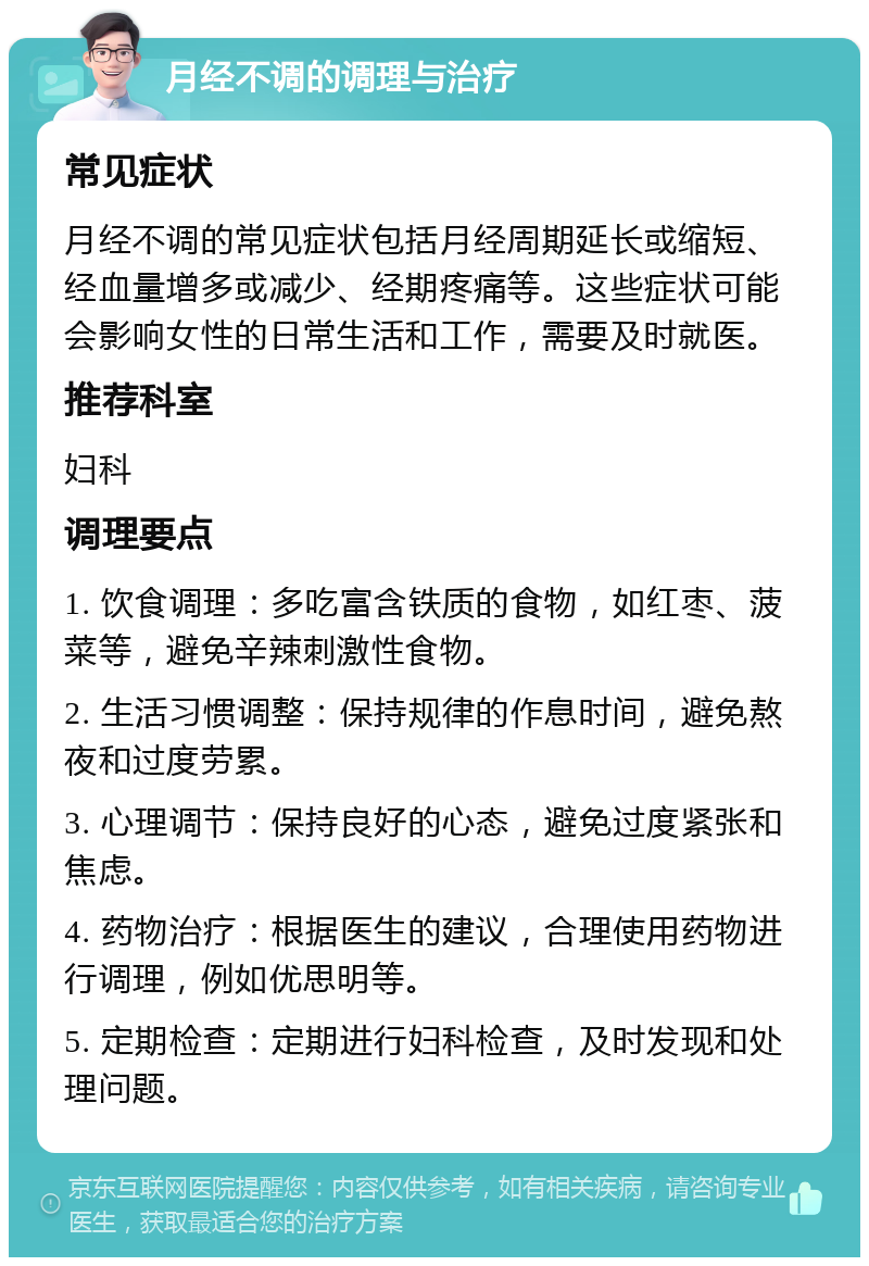 月经不调的调理与治疗 常见症状 月经不调的常见症状包括月经周期延长或缩短、经血量增多或减少、经期疼痛等。这些症状可能会影响女性的日常生活和工作，需要及时就医。 推荐科室 妇科 调理要点 1. 饮食调理：多吃富含铁质的食物，如红枣、菠菜等，避免辛辣刺激性食物。 2. 生活习惯调整：保持规律的作息时间，避免熬夜和过度劳累。 3. 心理调节：保持良好的心态，避免过度紧张和焦虑。 4. 药物治疗：根据医生的建议，合理使用药物进行调理，例如优思明等。 5. 定期检查：定期进行妇科检查，及时发现和处理问题。