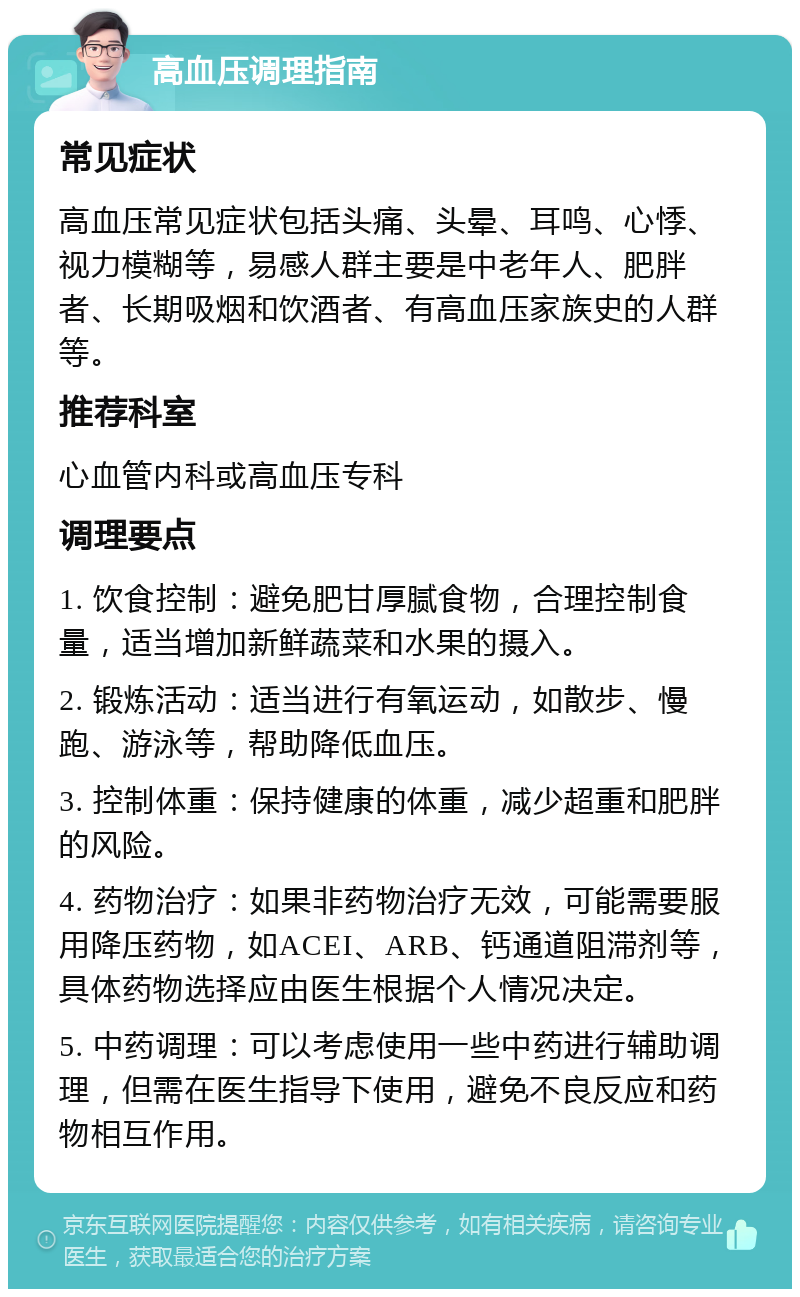 高血压调理指南 常见症状 高血压常见症状包括头痛、头晕、耳鸣、心悸、视力模糊等，易感人群主要是中老年人、肥胖者、长期吸烟和饮酒者、有高血压家族史的人群等。 推荐科室 心血管内科或高血压专科 调理要点 1. 饮食控制：避免肥甘厚腻食物，合理控制食量，适当增加新鲜蔬菜和水果的摄入。 2. 锻炼活动：适当进行有氧运动，如散步、慢跑、游泳等，帮助降低血压。 3. 控制体重：保持健康的体重，减少超重和肥胖的风险。 4. 药物治疗：如果非药物治疗无效，可能需要服用降压药物，如ACEI、ARB、钙通道阻滞剂等，具体药物选择应由医生根据个人情况决定。 5. 中药调理：可以考虑使用一些中药进行辅助调理，但需在医生指导下使用，避免不良反应和药物相互作用。