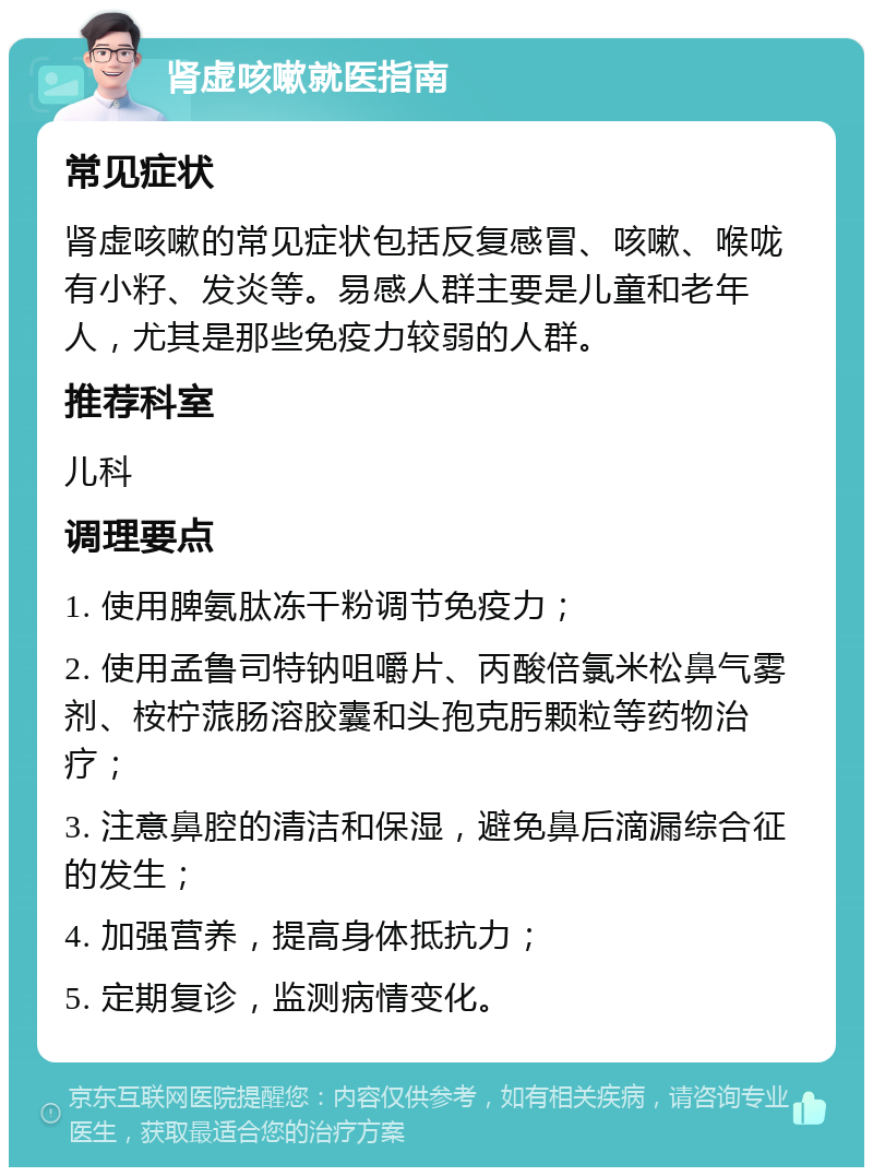 肾虚咳嗽就医指南 常见症状 肾虚咳嗽的常见症状包括反复感冒、咳嗽、喉咙有小籽、发炎等。易感人群主要是儿童和老年人，尤其是那些免疫力较弱的人群。 推荐科室 儿科 调理要点 1. 使用脾氨肽冻干粉调节免疫力； 2. 使用孟鲁司特钠咀嚼片、丙酸倍氯米松鼻气雾剂、桉柠蒎肠溶胶囊和头孢克肟颗粒等药物治疗； 3. 注意鼻腔的清洁和保湿，避免鼻后滴漏综合征的发生； 4. 加强营养，提高身体抵抗力； 5. 定期复诊，监测病情变化。