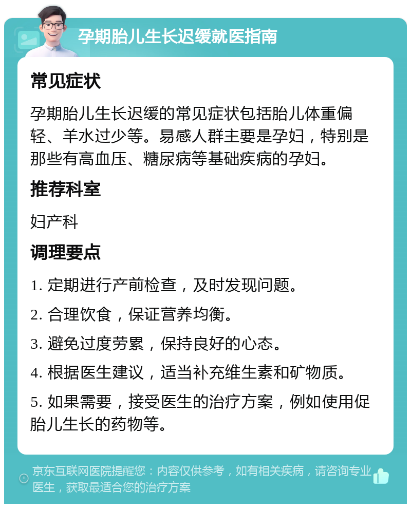 孕期胎儿生长迟缓就医指南 常见症状 孕期胎儿生长迟缓的常见症状包括胎儿体重偏轻、羊水过少等。易感人群主要是孕妇，特别是那些有高血压、糖尿病等基础疾病的孕妇。 推荐科室 妇产科 调理要点 1. 定期进行产前检查，及时发现问题。 2. 合理饮食，保证营养均衡。 3. 避免过度劳累，保持良好的心态。 4. 根据医生建议，适当补充维生素和矿物质。 5. 如果需要，接受医生的治疗方案，例如使用促胎儿生长的药物等。