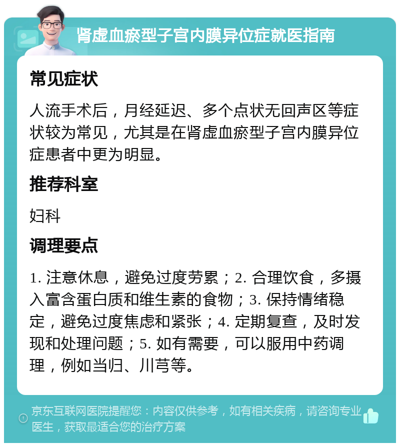 肾虚血瘀型子宫内膜异位症就医指南 常见症状 人流手术后，月经延迟、多个点状无回声区等症状较为常见，尤其是在肾虚血瘀型子宫内膜异位症患者中更为明显。 推荐科室 妇科 调理要点 1. 注意休息，避免过度劳累；2. 合理饮食，多摄入富含蛋白质和维生素的食物；3. 保持情绪稳定，避免过度焦虑和紧张；4. 定期复查，及时发现和处理问题；5. 如有需要，可以服用中药调理，例如当归、川芎等。