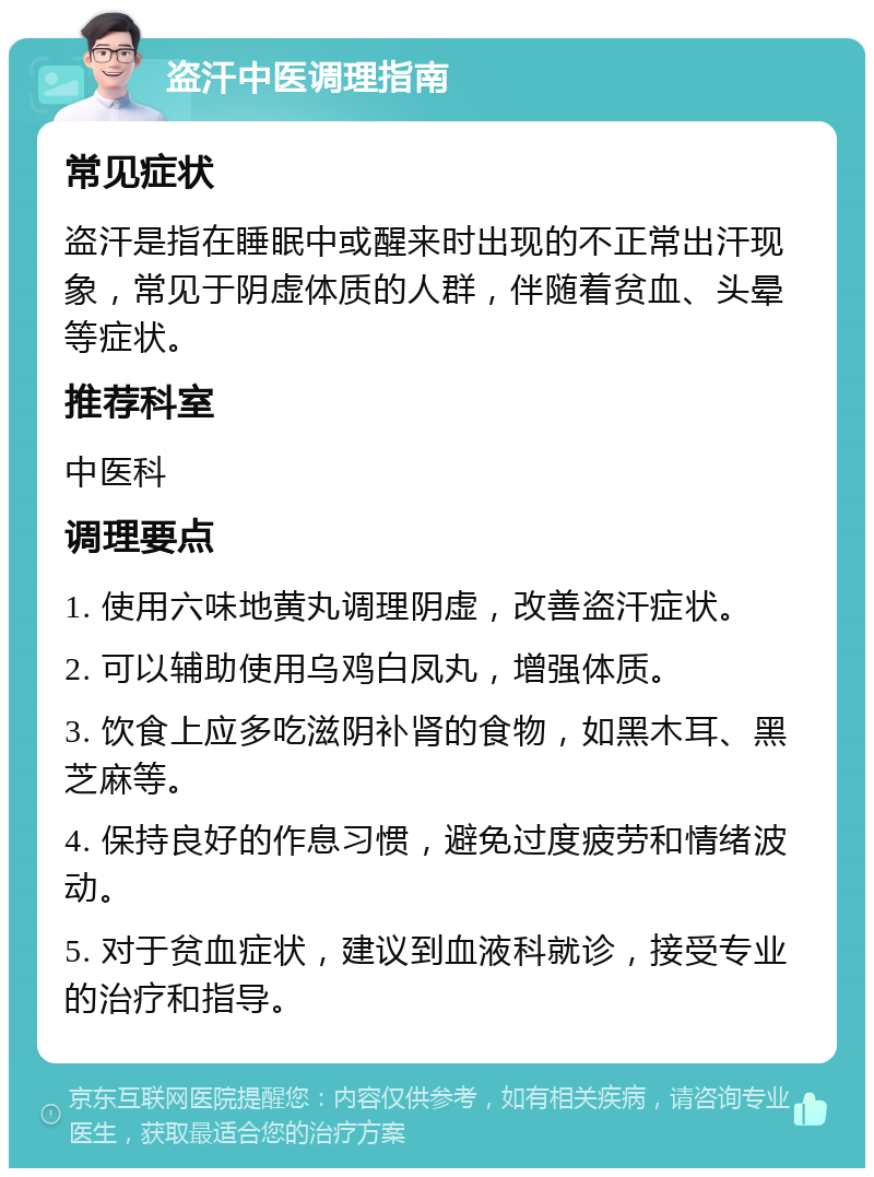 盗汗中医调理指南 常见症状 盗汗是指在睡眠中或醒来时出现的不正常出汗现象，常见于阴虚体质的人群，伴随着贫血、头晕等症状。 推荐科室 中医科 调理要点 1. 使用六味地黄丸调理阴虚，改善盗汗症状。 2. 可以辅助使用乌鸡白凤丸，增强体质。 3. 饮食上应多吃滋阴补肾的食物，如黑木耳、黑芝麻等。 4. 保持良好的作息习惯，避免过度疲劳和情绪波动。 5. 对于贫血症状，建议到血液科就诊，接受专业的治疗和指导。