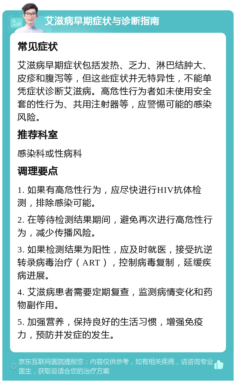 艾滋病早期症状与诊断指南 常见症状 艾滋病早期症状包括发热、乏力、淋巴结肿大、皮疹和腹泻等，但这些症状并无特异性，不能单凭症状诊断艾滋病。高危性行为者如未使用安全套的性行为、共用注射器等，应警惕可能的感染风险。 推荐科室 感染科或性病科 调理要点 1. 如果有高危性行为，应尽快进行HIV抗体检测，排除感染可能。 2. 在等待检测结果期间，避免再次进行高危性行为，减少传播风险。 3. 如果检测结果为阳性，应及时就医，接受抗逆转录病毒治疗（ART），控制病毒复制，延缓疾病进展。 4. 艾滋病患者需要定期复查，监测病情变化和药物副作用。 5. 加强营养，保持良好的生活习惯，增强免疫力，预防并发症的发生。