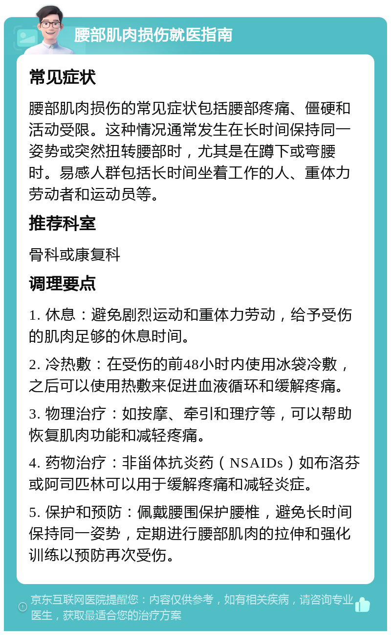 腰部肌肉损伤就医指南 常见症状 腰部肌肉损伤的常见症状包括腰部疼痛、僵硬和活动受限。这种情况通常发生在长时间保持同一姿势或突然扭转腰部时，尤其是在蹲下或弯腰时。易感人群包括长时间坐着工作的人、重体力劳动者和运动员等。 推荐科室 骨科或康复科 调理要点 1. 休息：避免剧烈运动和重体力劳动，给予受伤的肌肉足够的休息时间。 2. 冷热敷：在受伤的前48小时内使用冰袋冷敷，之后可以使用热敷来促进血液循环和缓解疼痛。 3. 物理治疗：如按摩、牵引和理疗等，可以帮助恢复肌肉功能和减轻疼痛。 4. 药物治疗：非甾体抗炎药（NSAIDs）如布洛芬或阿司匹林可以用于缓解疼痛和减轻炎症。 5. 保护和预防：佩戴腰围保护腰椎，避免长时间保持同一姿势，定期进行腰部肌肉的拉伸和强化训练以预防再次受伤。