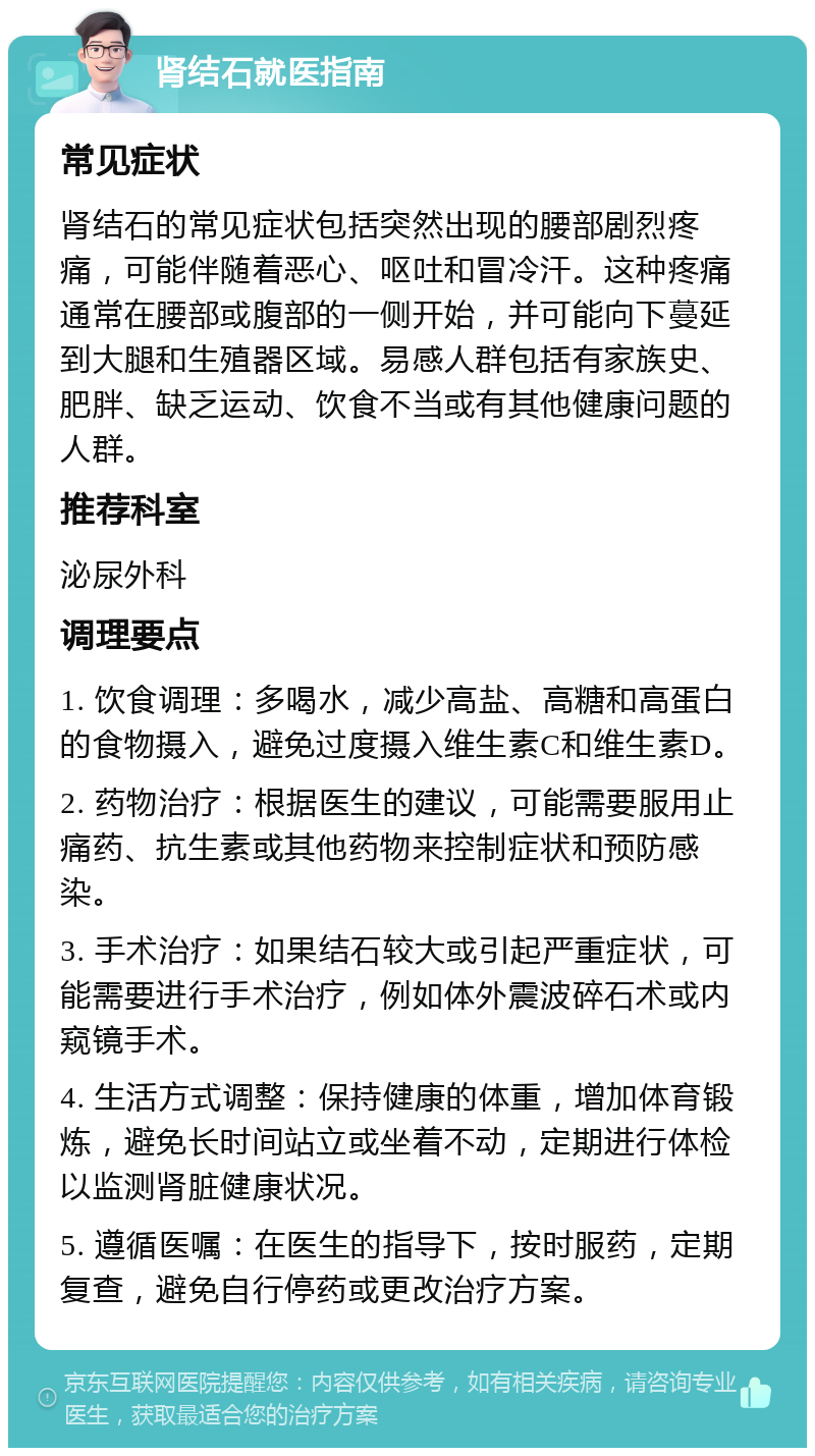 肾结石就医指南 常见症状 肾结石的常见症状包括突然出现的腰部剧烈疼痛，可能伴随着恶心、呕吐和冒冷汗。这种疼痛通常在腰部或腹部的一侧开始，并可能向下蔓延到大腿和生殖器区域。易感人群包括有家族史、肥胖、缺乏运动、饮食不当或有其他健康问题的人群。 推荐科室 泌尿外科 调理要点 1. 饮食调理：多喝水，减少高盐、高糖和高蛋白的食物摄入，避免过度摄入维生素C和维生素D。 2. 药物治疗：根据医生的建议，可能需要服用止痛药、抗生素或其他药物来控制症状和预防感染。 3. 手术治疗：如果结石较大或引起严重症状，可能需要进行手术治疗，例如体外震波碎石术或内窥镜手术。 4. 生活方式调整：保持健康的体重，增加体育锻炼，避免长时间站立或坐着不动，定期进行体检以监测肾脏健康状况。 5. 遵循医嘱：在医生的指导下，按时服药，定期复查，避免自行停药或更改治疗方案。