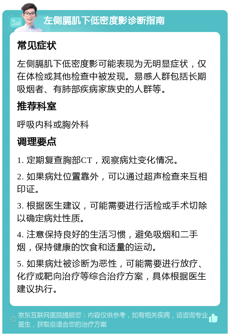 左侧膈肌下低密度影诊断指南 常见症状 左侧膈肌下低密度影可能表现为无明显症状，仅在体检或其他检查中被发现。易感人群包括长期吸烟者、有肺部疾病家族史的人群等。 推荐科室 呼吸内科或胸外科 调理要点 1. 定期复查胸部CT，观察病灶变化情况。 2. 如果病灶位置靠外，可以通过超声检查来互相印证。 3. 根据医生建议，可能需要进行活检或手术切除以确定病灶性质。 4. 注意保持良好的生活习惯，避免吸烟和二手烟，保持健康的饮食和适量的运动。 5. 如果病灶被诊断为恶性，可能需要进行放疗、化疗或靶向治疗等综合治疗方案，具体根据医生建议执行。