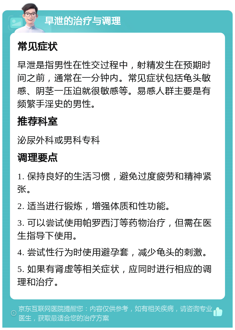 早泄的治疗与调理 常见症状 早泄是指男性在性交过程中，射精发生在预期时间之前，通常在一分钟内。常见症状包括龟头敏感、阴茎一压迫就很敏感等。易感人群主要是有频繁手淫史的男性。 推荐科室 泌尿外科或男科专科 调理要点 1. 保持良好的生活习惯，避免过度疲劳和精神紧张。 2. 适当进行锻炼，增强体质和性功能。 3. 可以尝试使用帕罗西汀等药物治疗，但需在医生指导下使用。 4. 尝试性行为时使用避孕套，减少龟头的刺激。 5. 如果有肾虚等相关症状，应同时进行相应的调理和治疗。