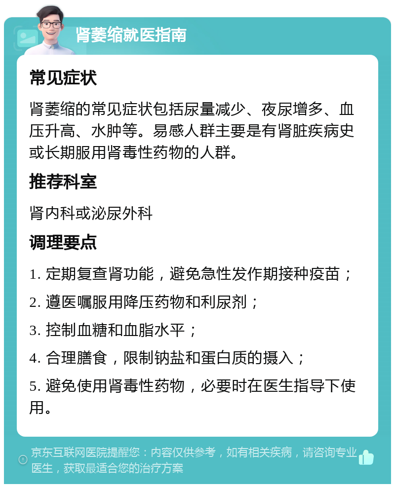 肾萎缩就医指南 常见症状 肾萎缩的常见症状包括尿量减少、夜尿增多、血压升高、水肿等。易感人群主要是有肾脏疾病史或长期服用肾毒性药物的人群。 推荐科室 肾内科或泌尿外科 调理要点 1. 定期复查肾功能，避免急性发作期接种疫苗； 2. 遵医嘱服用降压药物和利尿剂； 3. 控制血糖和血脂水平； 4. 合理膳食，限制钠盐和蛋白质的摄入； 5. 避免使用肾毒性药物，必要时在医生指导下使用。