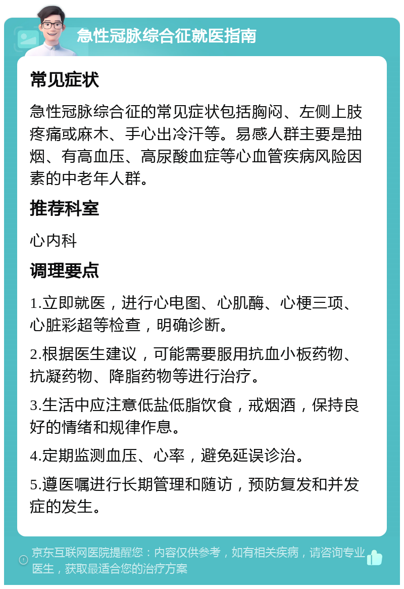 急性冠脉综合征就医指南 常见症状 急性冠脉综合征的常见症状包括胸闷、左侧上肢疼痛或麻木、手心出冷汗等。易感人群主要是抽烟、有高血压、高尿酸血症等心血管疾病风险因素的中老年人群。 推荐科室 心内科 调理要点 1.立即就医，进行心电图、心肌酶、心梗三项、心脏彩超等检查，明确诊断。 2.根据医生建议，可能需要服用抗血小板药物、抗凝药物、降脂药物等进行治疗。 3.生活中应注意低盐低脂饮食，戒烟酒，保持良好的情绪和规律作息。 4.定期监测血压、心率，避免延误诊治。 5.遵医嘱进行长期管理和随访，预防复发和并发症的发生。